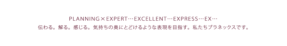 PLANNING x EXPERT・・・EXCELLENT・・・EXPRESS・・・EX・・・ 伝わる。解る。感じる。気持ちの奥にとどけるような表現を目指す。私達プラネックスです。